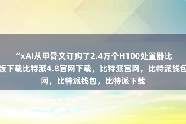 “xAI从甲骨文订购了2.4万个H100处置器比特派钱包安卓版下载比特派4.8官网下载，比特派官网，比特派钱包，比特派下载