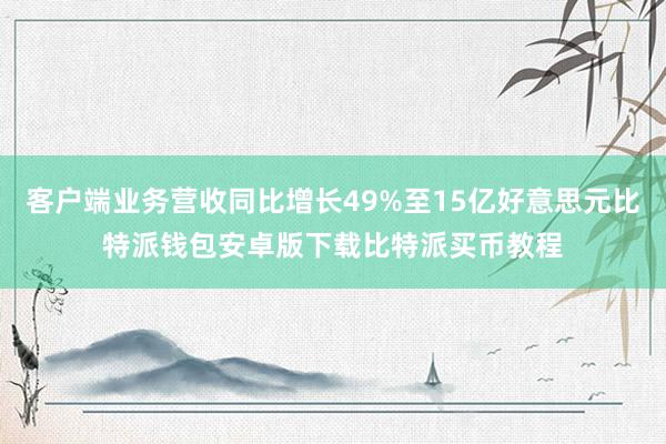 客户端业务营收同比增长49%至15亿好意思元比特派钱包安卓版下载比特派买币教程