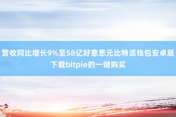 营收同比增长9%至58亿好意思元比特派钱包安卓版下载bitpie的一键购买