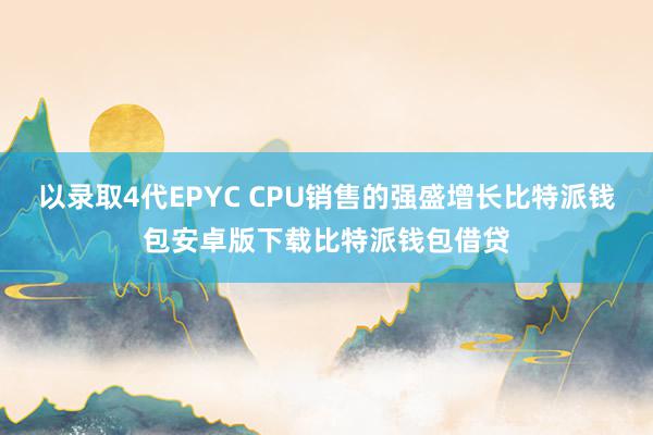 以录取4代EPYC CPU销售的强盛增长比特派钱包安卓版下载比特派钱包借贷