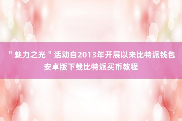 ＂魅力之光＂活动自2013年开展以来比特派钱包安卓版下载比特派买币教程