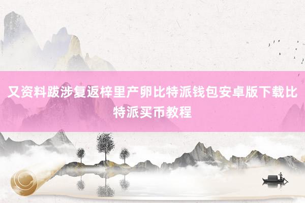 又资料跋涉复返梓里产卵比特派钱包安卓版下载比特派买币教程