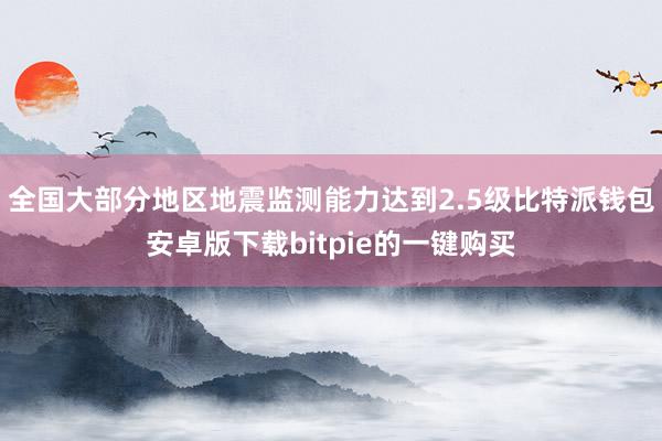 全国大部分地区地震监测能力达到2.5级比特派钱包安卓版下载bitpie的一键购买