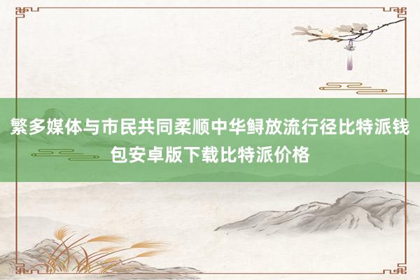 繁多媒体与市民共同柔顺中华鲟放流行径比特派钱包安卓版下载比特派价格