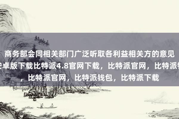 商务部会同相关部门广泛听取各利益相关方的意见建议比特派钱包安卓版下载比特派4.8官网下载，比特派官网，比特派钱包，比特派下载