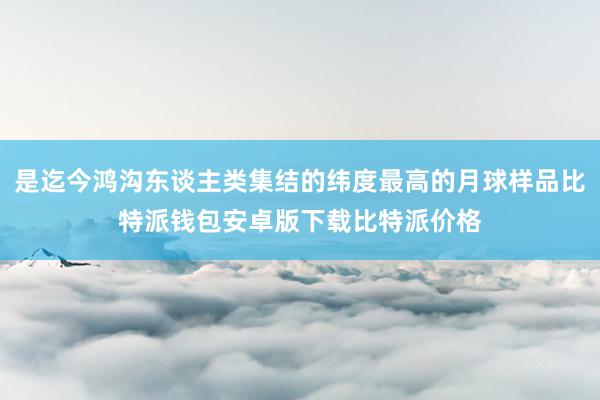 是迄今鸿沟东谈主类集结的纬度最高的月球样品比特派钱包安卓版下载比特派价格