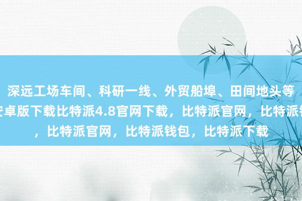 深远工场车间、科研一线、外贸船埠、田间地头等采访比特派钱包安卓版下载比特派4.8官网下载，比特派官网，比特派钱包，比特派下载