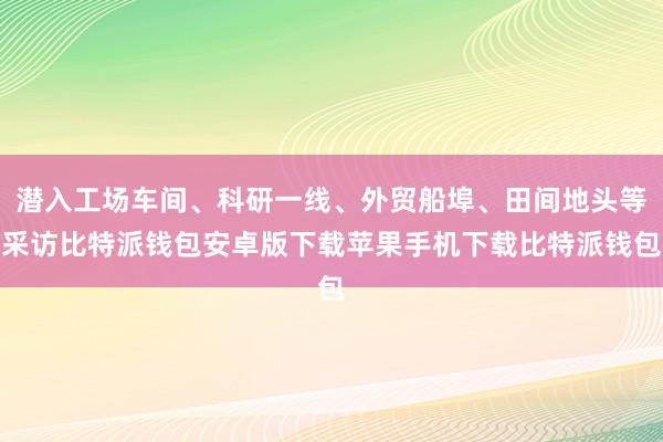 潜入工场车间、科研一线、外贸船埠、田间地头等采访比特派钱包安卓版下载苹果手机下载比特派钱包