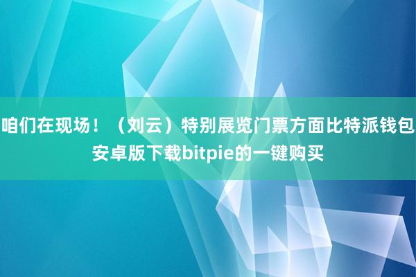 咱们在现场！（刘云）特别展览门票方面比特派钱包安卓版下载bitpie的一键购买