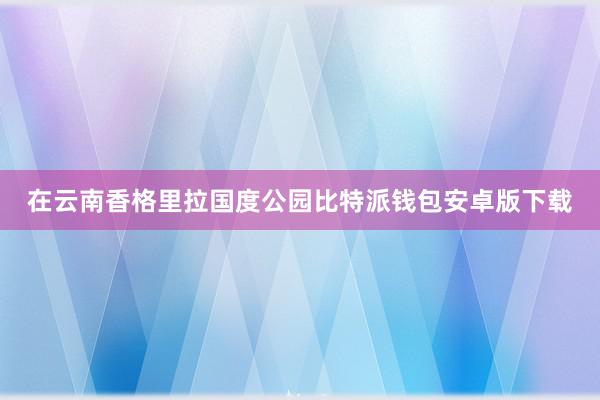 在云南香格里拉国度公园比特派钱包安卓版下载