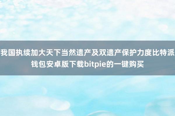 我国执续加大天下当然遗产及双遗产保护力度比特派钱包安卓版下载bitpie的一键购买