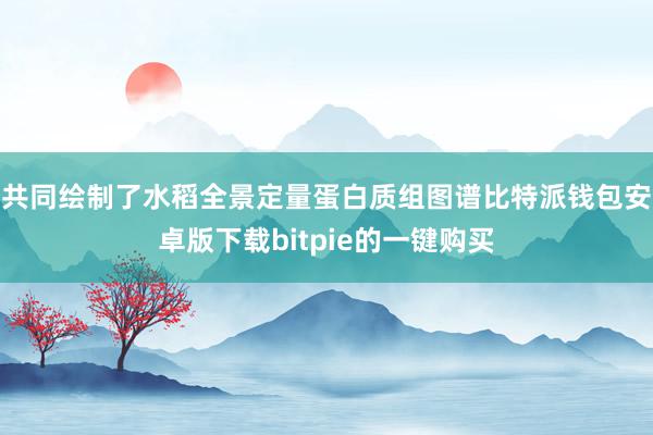 共同绘制了水稻全景定量蛋白质组图谱比特派钱包安卓版下载bitpie的一键购买