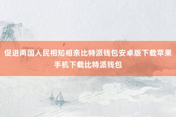 促进两国人民相知相亲比特派钱包安卓版下载苹果手机下载比特派钱包