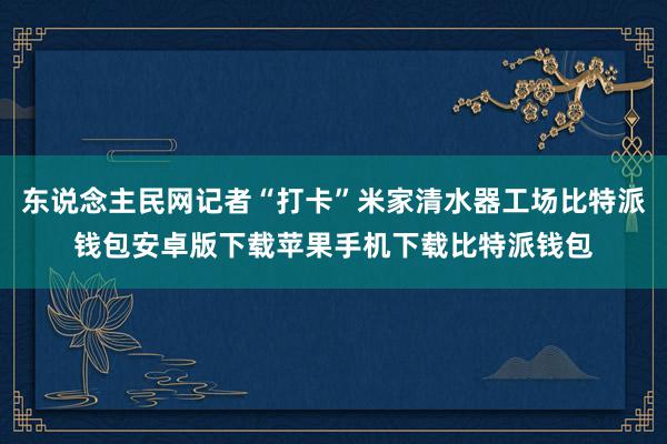 东说念主民网记者“打卡”米家清水器工场比特派钱包安卓版下载苹果手机下载比特派钱包