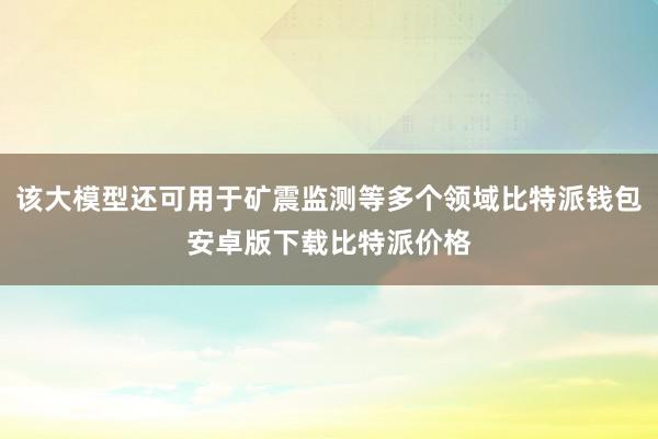 该大模型还可用于矿震监测等多个领域比特派钱包安卓版下载比特派价格