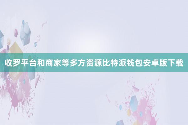 收罗平台和商家等多方资源比特派钱包安卓版下载