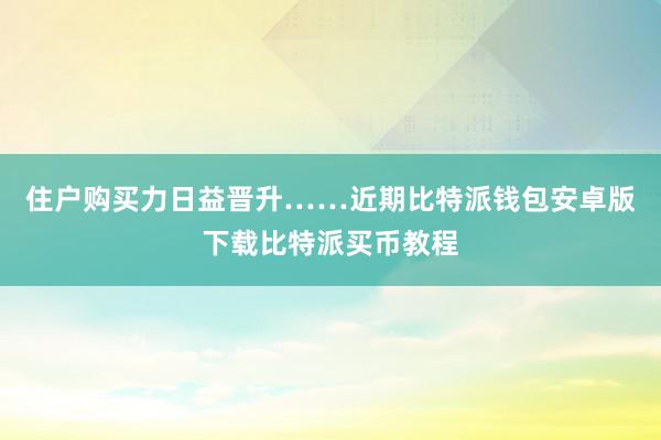 住户购买力日益晋升……近期比特派钱包安卓版下载比特派买币教程