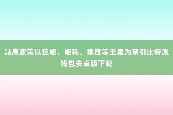 贴息政策以技能、能耗、排放等圭臬为牵引比特派钱包安卓版下载