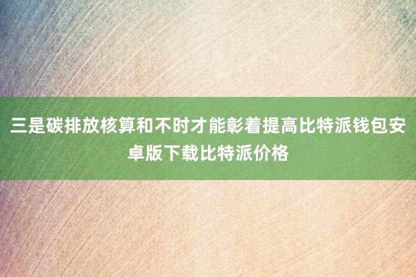 三是碳排放核算和不时才能彰着提高比特派钱包安卓版下载比特派价格