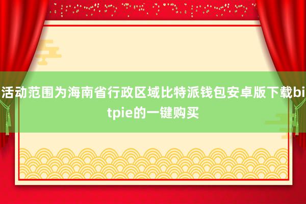 活动范围为海南省行政区域比特派钱包安卓版下载bitpie的一键购买