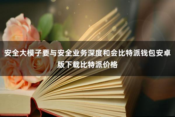 安全大模子要与安全业务深度和会比特派钱包安卓版下载比特派价格