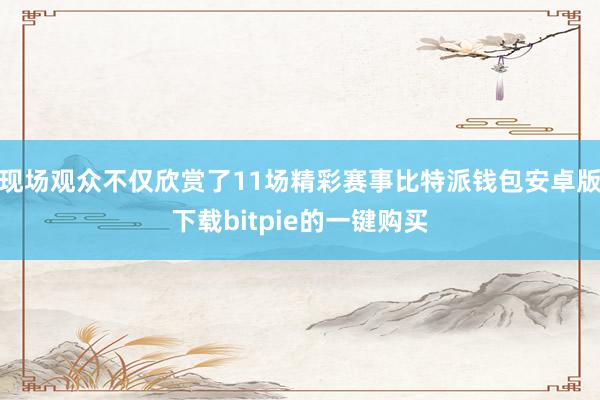 现场观众不仅欣赏了11场精彩赛事比特派钱包安卓版下载bitpie的一键购买