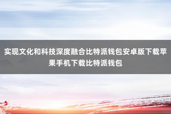 实现文化和科技深度融合比特派钱包安卓版下载苹果手机下载比特派钱包