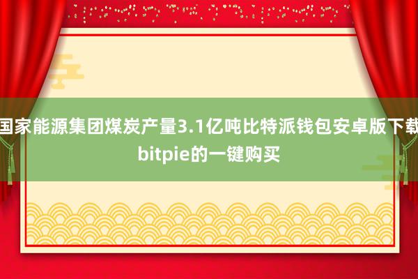 国家能源集团煤炭产量3.1亿吨比特派钱包安卓版下载bitpie的一键购买