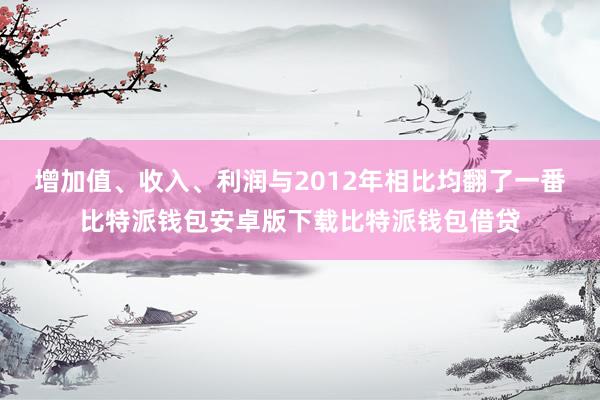 增加值、收入、利润与2012年相比均翻了一番比特派钱包安卓版下载比特派钱包借贷