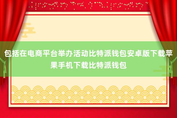 包括在电商平台举办活动比特派钱包安卓版下载苹果手机下载比特派钱包