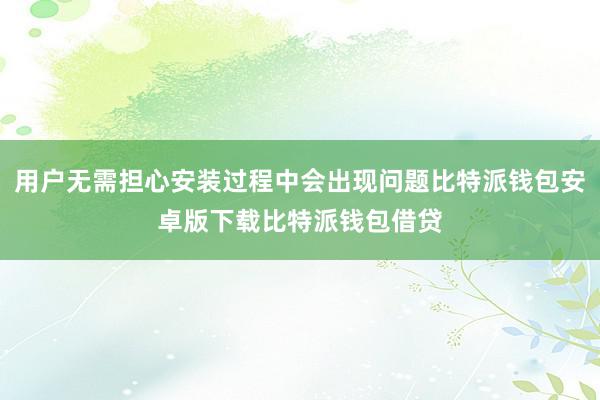 用户无需担心安装过程中会出现问题比特派钱包安卓版下载比特派钱包借贷