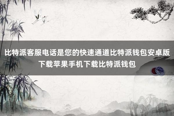 比特派客服电话是您的快速通道比特派钱包安卓版下载苹果手机下载比特派钱包