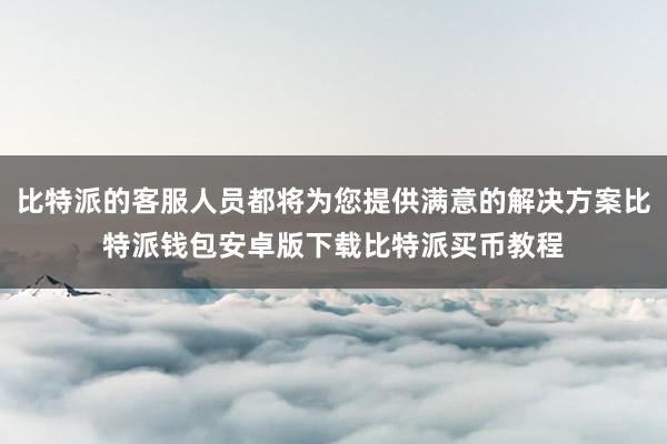 比特派的客服人员都将为您提供满意的解决方案比特派钱包安卓版下载比特派买币教程