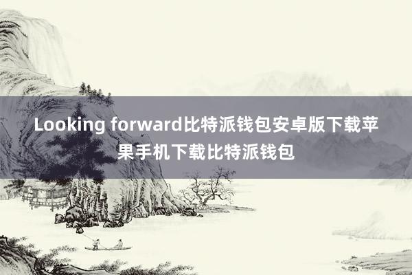 Looking forward比特派钱包安卓版下载苹果手机下载比特派钱包