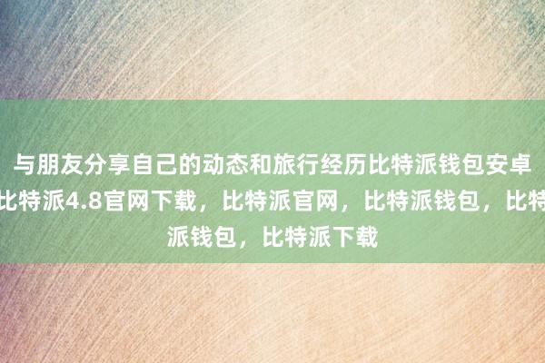 与朋友分享自己的动态和旅行经历比特派钱包安卓版下载比特派4.8官网下载，比特派官网，比特派钱包，比特派下载