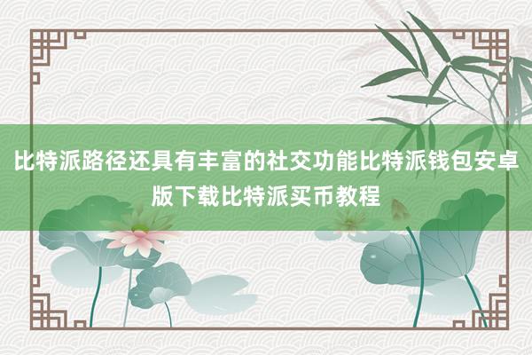 比特派路径还具有丰富的社交功能比特派钱包安卓版下载比特派买币教程