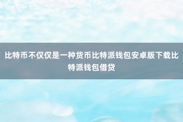 比特币不仅仅是一种货币比特派钱包安卓版下载比特派钱包借贷