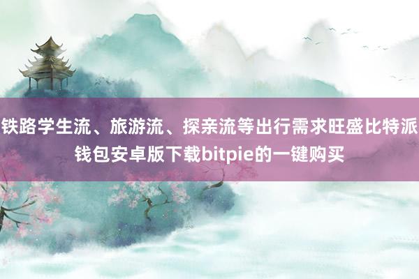 铁路学生流、旅游流、探亲流等出行需求旺盛比特派钱包安卓版下载bitpie的一键购买