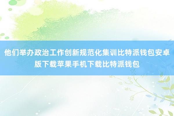 他们举办政治工作创新规范化集训比特派钱包安卓版下载苹果手机下载比特派钱包