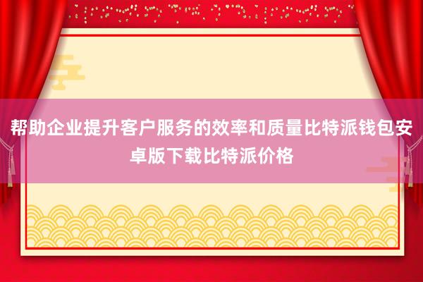 帮助企业提升客户服务的效率和质量比特派钱包安卓版下载比特派价格