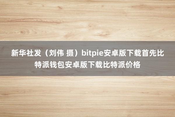 新华社发（刘伟 摄）bitpie安卓版下载首先比特派钱包安卓版下载比特派价格