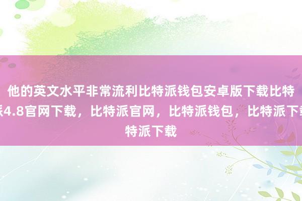 他的英文水平非常流利比特派钱包安卓版下载比特派4.8官网下载，比特派官网，比特派钱包，比特派下载