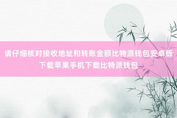 请仔细核对接收地址和转账金额比特派钱包安卓版下载苹果手机下载比特派钱包