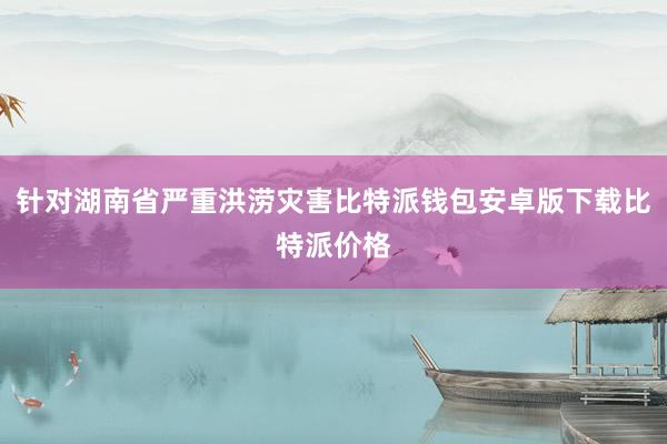 针对湖南省严重洪涝灾害比特派钱包安卓版下载比特派价格