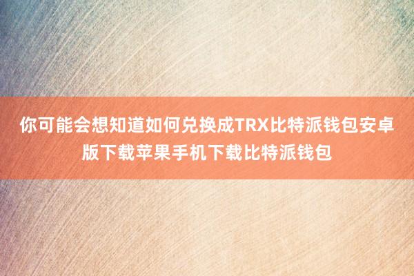 你可能会想知道如何兑换成TRX比特派钱包安卓版下载苹果手机下载比特派钱包