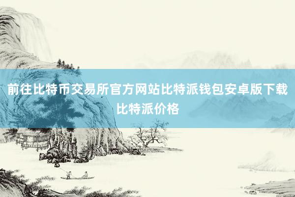 前往比特币交易所官方网站比特派钱包安卓版下载比特派价格