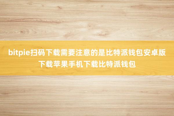 bitpie扫码下载需要注意的是比特派钱包安卓版下载苹果手机下载比特派钱包