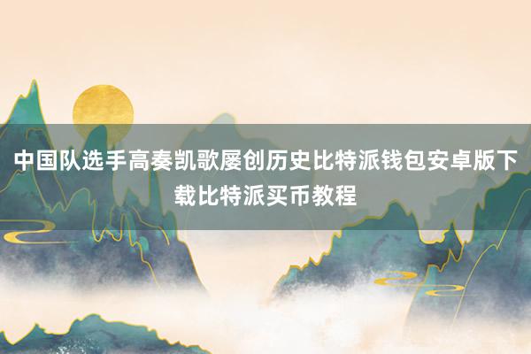 中国队选手高奏凯歌屡创历史比特派钱包安卓版下载比特派买币教程