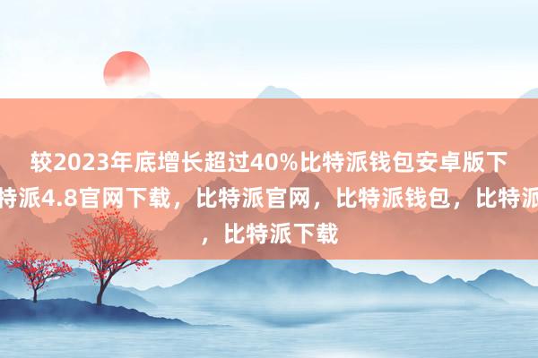 较2023年底增长超过40%比特派钱包安卓版下载比特派4.8官网下载，比特派官网，比特派钱包，比特派下载