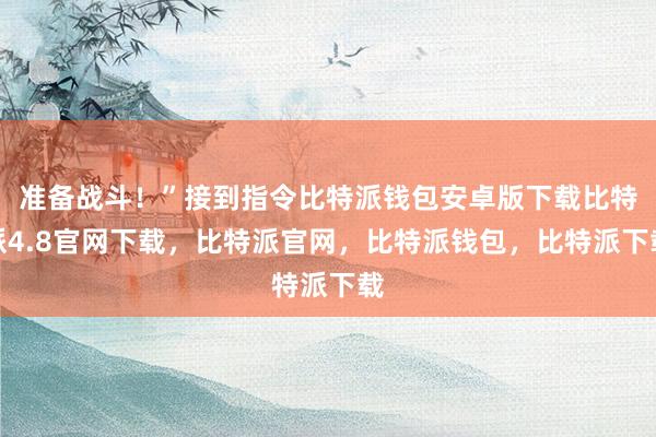 准备战斗！”接到指令比特派钱包安卓版下载比特派4.8官网下载，比特派官网，比特派钱包，比特派下载